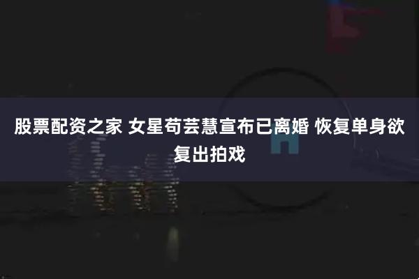 股票配资之家 女星苟芸慧宣布已离婚 恢复单身欲复出拍戏