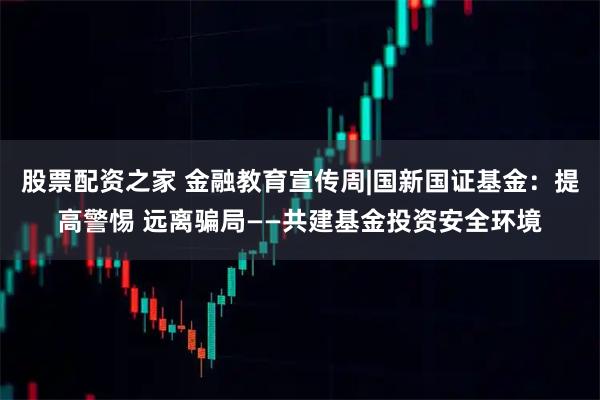 股票配资之家 金融教育宣传周|国新国证基金：提高警惕 远离骗局——共建基金投资安全环境
