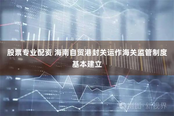 股票专业配资 海南自贸港封关运作海关监管制度基本建立