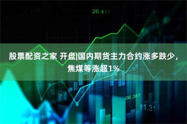股票配资之家 开盘|国内期货主力合约涨多跌少,焦煤等涨超1%