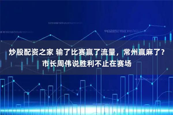 炒股配资之家 输了比赛赢了流量，常州赢麻了？市长周伟说胜利不止在赛场