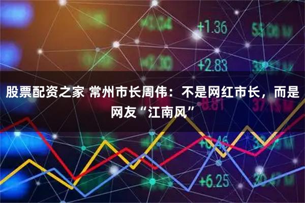 股票配资之家 常州市长周伟：不是网红市长，而是网友“江南风”