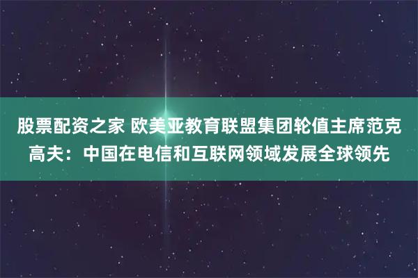 股票配资之家 欧美亚教育联盟集团轮值主席范克高夫：中国在电信和互联网领域发展全球领先
