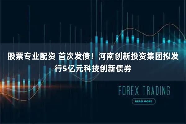 股票专业配资 首次发债！河南创新投资集团拟发行5亿元科技创新债券
