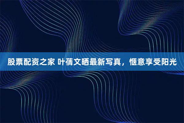 股票配资之家 叶蒨文晒最新写真，惬意享受阳光